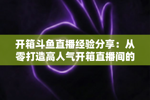 开箱斗鱼直播经验分享：从零打造高人气开箱直播间的实战指南