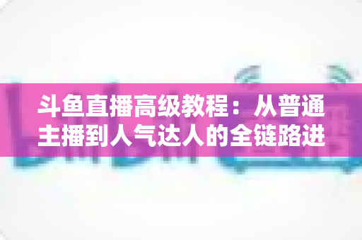 斗鱼直播高级教程：从普通主播到人气达人的全链路进阶实战指南