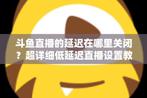 斗鱼直播的延迟在哪里关闭？超详细低延迟直播设置教程，助你实现零距离互动