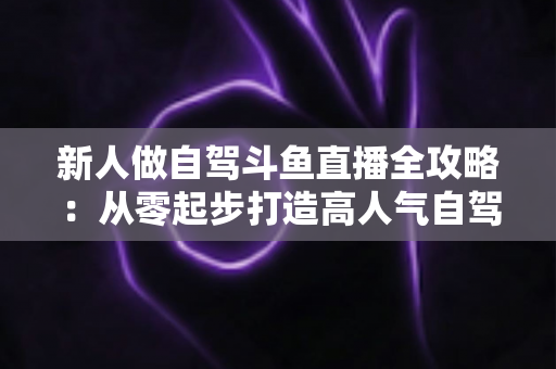 新人做自驾斗鱼直播全攻略：从零起步打造高人气自驾直播间的实用指南