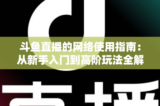 斗鱼直播的网络使用指南：从新手入门到高阶玩法全解析