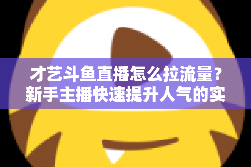 才艺斗鱼直播怎么拉流量?新手主播快速提升人气的实战指南 才艺斗鱼直播怎么拉流量?新手主播快速提升人气的实战指南