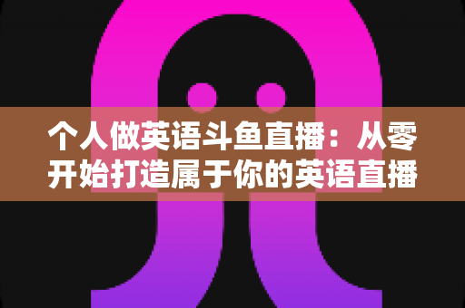 个人做英语斗鱼直播：从零开始打造属于你的英语直播间全攻略