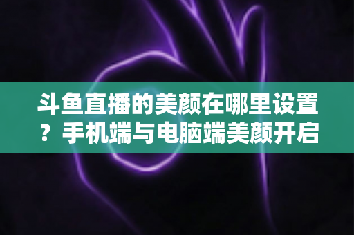 斗鱼直播的美颜在哪里设置?手机端与电脑端美颜开启全攻略,助你轻松打造精致开播形象 斗鱼直播的美颜在哪里设置?手机端与电脑端美颜开启全攻略,助你轻松打造精致开播形象