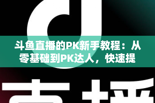 斗鱼直播的PK新手教程：从零基础到PK达人，快速提升直播间人气与收益的完整指南