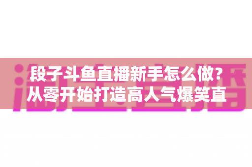 段子斗鱼直播新手怎么做？从零开始打造高人气爆笑直播间的完整指南
