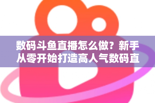 数码斗鱼直播怎么做？新手从零开始打造高人气数码直播间的全流程实战指南