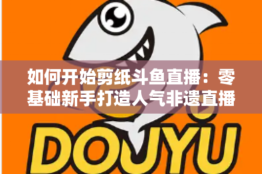 如何开始剪纸斗鱼直播：零基础新手打造人气非遗直播间的完整实战指南