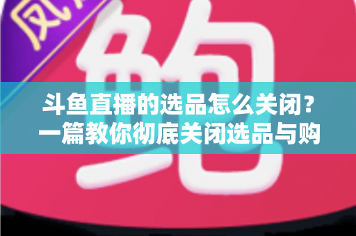 斗鱼直播的选品怎么关闭？一篇教你彻底关闭选品与购物车提示的实用指南