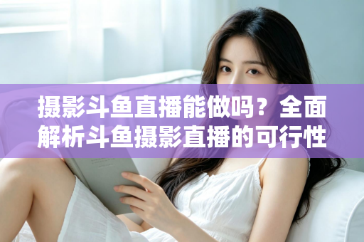 摄影斗鱼直播能做吗？全面解析斗鱼摄影直播的可行性、玩法与变现思路