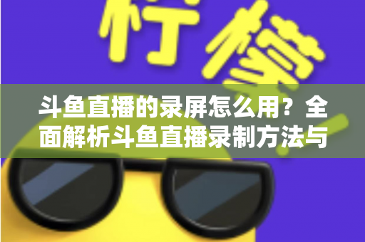 斗鱼直播的录屏怎么用？全面解析斗鱼直播录制方法与实用技巧