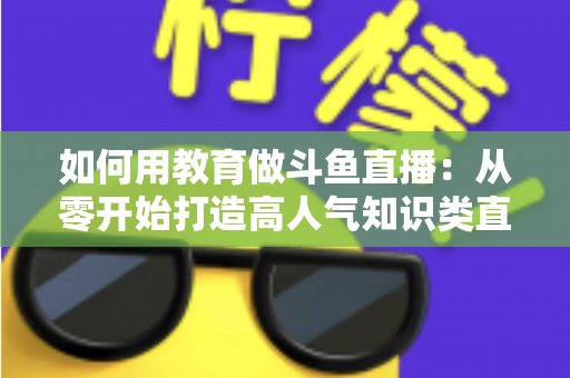 如何用教育做斗鱼直播:从零开始打造高人气知识类直播间的完整指南 如何用教育做斗鱼直播:从零开始打造高人气知识类直播间的完整指南