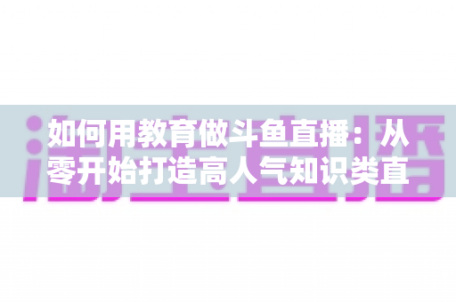 如何用教育做斗鱼直播：从零开始打造高人气知识类直播间的完整指南