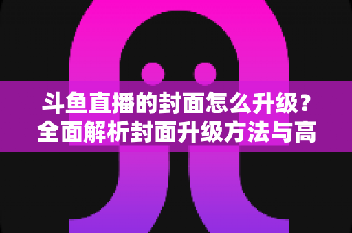 斗鱼直播的封面怎么升级？全面解析封面升级方法与高点击率设计技巧