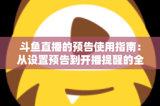斗鱼直播的预告使用指南：从设置预告到开播提醒的全流程实操详解