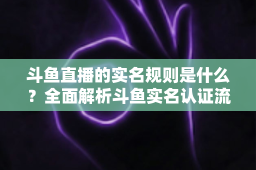 斗鱼直播的实名规则是什么？全面解析斗鱼实名认证流程、主播开播条件与未成年人保护机制