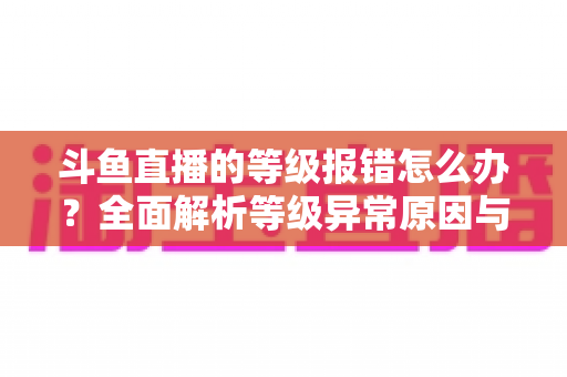 斗鱼直播的等级报错怎么办？全面解析等级异常原因与高效解决方案指南