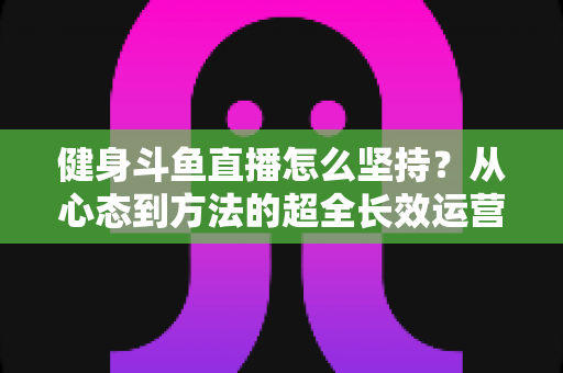 健身斗鱼直播怎么坚持？从心态到方法的超全长效运营实战指南