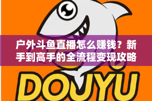 户外斗鱼直播怎么赚钱？新手到高手的全流程变现攻略与实战技巧详解