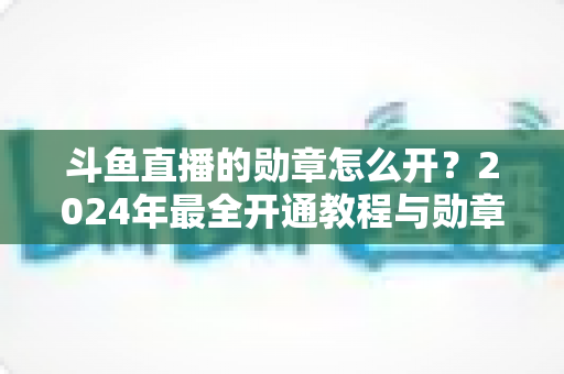 斗鱼直播的勋章怎么开?2024年最全开通教程与勋章玩法指南大公开 斗鱼直播的勋章怎么开?2024年最全开通教程与勋章玩法指南大公开