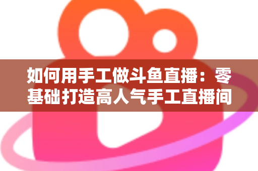 如何用手工做斗鱼直播:零基础打造高人气手工直播间的实战全攻略 如何用手工做斗鱼直播:零基础打造高人气手工直播间的实战全攻略