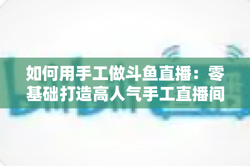 如何用手工做斗鱼直播:零基础打造高人气手工直播间的实战全攻略 如何用手工做斗鱼直播:零基础打造高人气手工直播间的实战全攻略