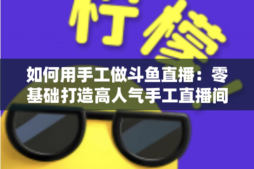 如何用手工做斗鱼直播：零基础打造高人气手工直播间的实战全攻略