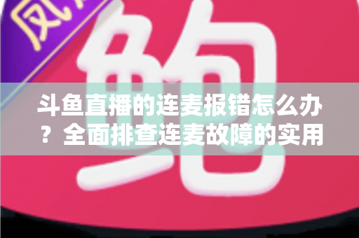 斗鱼直播的连麦报错怎么办?全面排查连麦故障的实用解决指南 斗鱼直播的连麦报错怎么办?全面排查连麦故障的实用解决指南