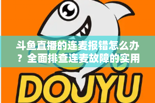 斗鱼直播的连麦报错怎么办?全面排查连麦故障的实用解决指南 斗鱼直播的连麦报错怎么办?全面排查连麦故障的实用解决指南