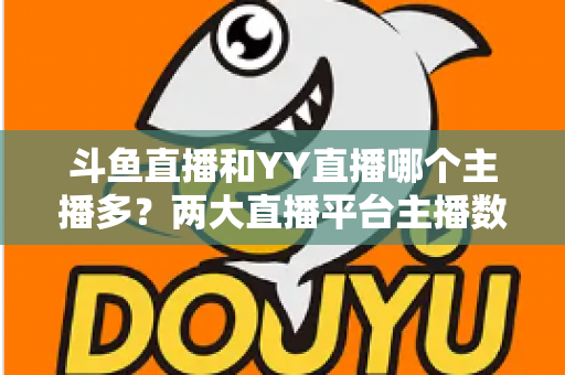 斗鱼直播和YY直播哪个主播多？两大直播平台主播数量与生态深度对比分析
