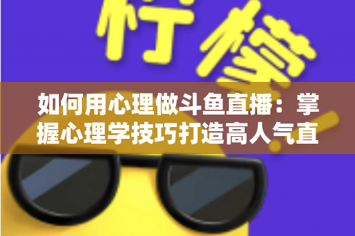如何用心理做斗鱼直播：掌握心理学技巧打造高人气直播间的实战指南