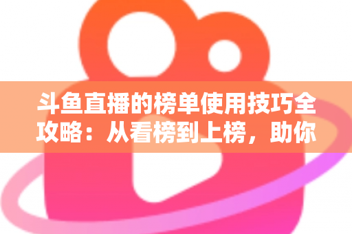 斗鱼直播的榜单使用技巧全攻略：从看榜到上榜，助你玩转直播间人气密码