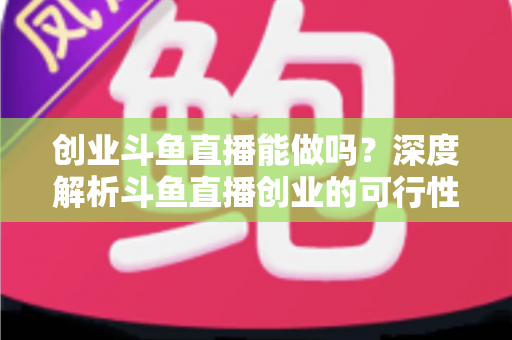 创业斗鱼直播能做吗？深度解析斗鱼直播创业的可行性、盈利模式与实战指南