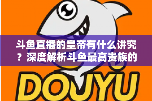 斗鱼直播的皇帝有什么讲究？深度解析斗鱼最高贵族的门槛、特权与圈内礼仪