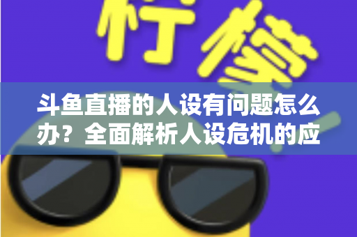 斗鱼直播的人设有问题怎么办？全面解析人设危机的应对与重塑之道
