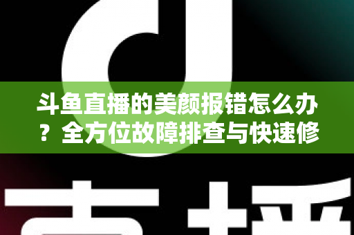 斗鱼直播的美颜报错怎么办？全方位故障排查与快速修复指南