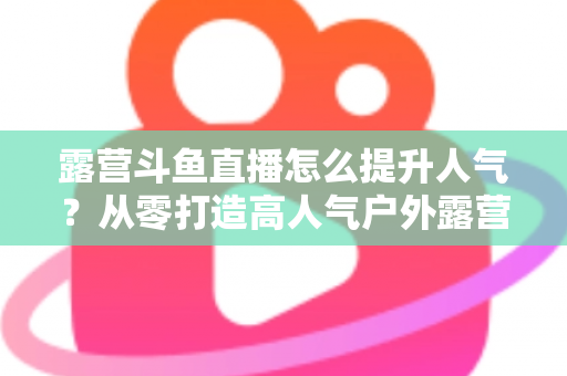 露营斗鱼直播怎么提升人气？从零打造高人气户外露营直播间的全攻略