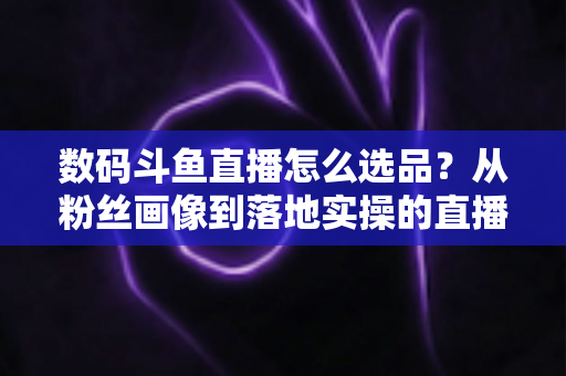 数码斗鱼直播怎么选品？从粉丝画像到落地实操的直播带货选品全攻略