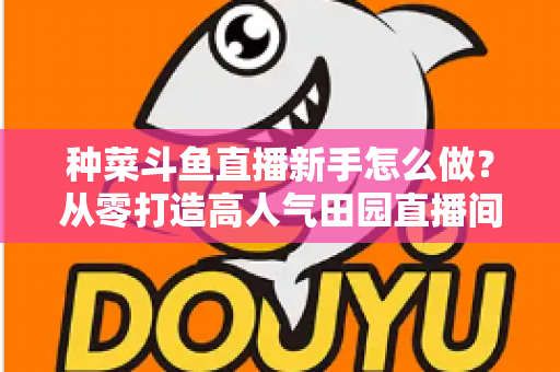 种菜斗鱼直播新手怎么做？从零打造高人气田园直播间的完整指南