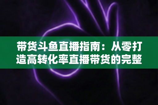 带货斗鱼直播指南：从零打造高转化率直播带货的完整攻略