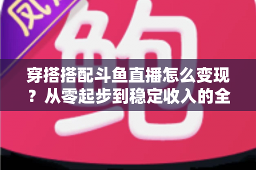 穿搭搭配斗鱼直播怎么变现？从零起步到稳定收入的全方位变现指南