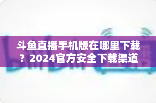 斗鱼直播手机版在哪里下载？2024官方安全下载渠道与详细安装教程全指南