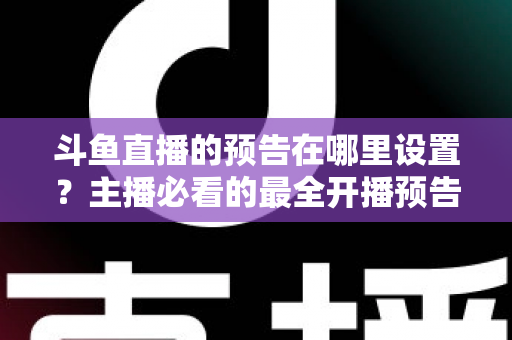 斗鱼直播的预告在哪里设置？主播必看的最全开播预告设置教程与运营技巧