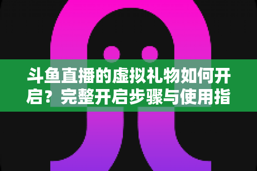 斗鱼直播的虚拟礼物如何开启？完整开启步骤与使用指南一文读懂