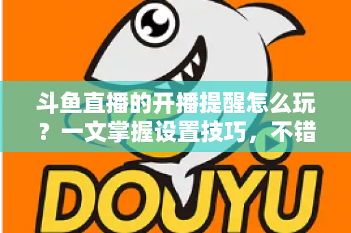 斗鱼直播的开播提醒怎么玩？一文掌握设置技巧，不错过任何精彩直播
