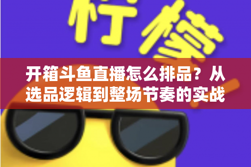 开箱斗鱼直播怎么排品？从选品逻辑到整场节奏的实战排品全攻略