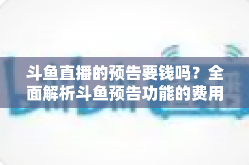 斗鱼直播的预告要钱吗？全面解析斗鱼预告功能的费用与使用指南