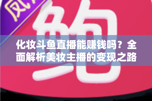 化妆斗鱼直播能赚钱吗？全面解析美妆主播的变现之路与收入真相
