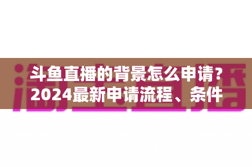 斗鱼直播的背景怎么申请？2024最新申请流程、条件与实操技巧全解析