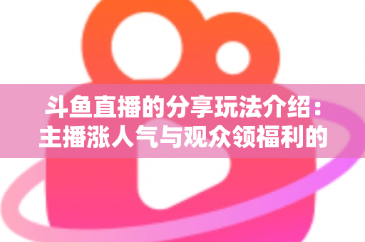 斗鱼直播的分享玩法介绍：主播涨人气与观众领福利的全方位互动指南